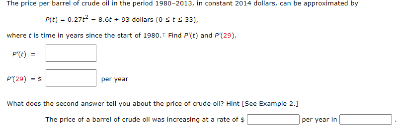The price per barrel of crude oil in the period 1980-2013, in constant 2014 dollars, can be approximated by
P(t) = 0.27t2 - 8.6t + 93 dollars (0 sts 33),
where t is time in years since the start of 1980.t Find P'(t) and P'(29).
P'(t) =
P'(29)
= S
per year
What does the second answer tell you about the price of crude oil? Hint [See Example 2.]
The price of a barrel of crude oil was increasing at a rate of $
per year in
