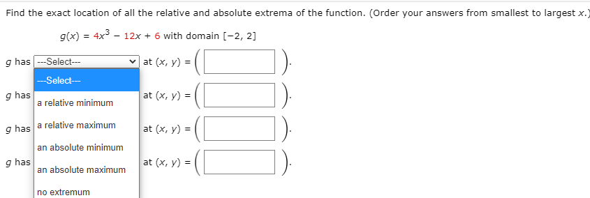 Find the exact location of all the relative and absolute extrema of the function. (Order your answers from smallest to largest x.)
g(x) = 4x - 12x + 6 with domain [-2, 2]
g has ---Select---
v at (x, y) =
--Select-
g has
a relative minimum
at (x, y) =
g has a relative maximum
an absolute minimum
at (x, y) =
g has
an absolute maximum
at (x, y) =
no extremum
