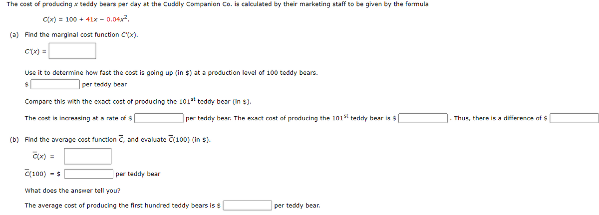 The cost of producing x teddy bears per day at the Cuddly Companion Co. is calculated by their marketing staff to be given by the formula
C(x) = 100 + 41x – 0.04x2.
(a) Find the marginal cost function C'(x).
C'(x) =
Use it to determine how fast the cost is going up (in $) at a production level of 100 teddy bears.
$
per teddy bear
Compare this with the exact cost of producing the 101st teddy bear (in $).
The cost is increasing at a rate of $
per teddy bear. The exact cost of producing the 101st teddy bear is $
Thus, there is a difference of $
(b) Find the average cost function C, and evaluate C(100) (in $).
C(x) =
C(100) = $
per teddy bear
What does the answer tell you?
The average cost of producing the first hundred teddy bears is $
per teddy bear.
