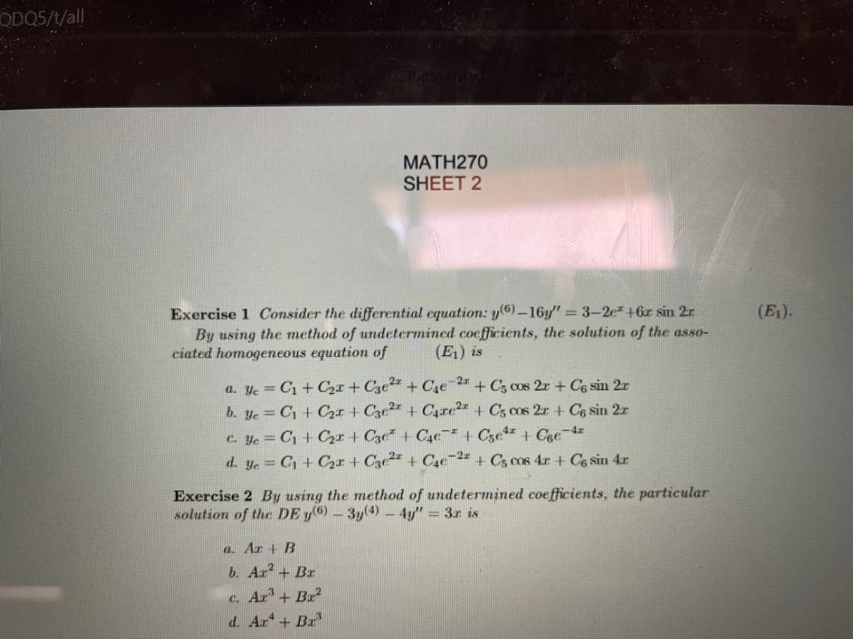 ODO5/t/all
МАТН270
SHEET 2
Exercise 1 Consider the differential equation: y(6)-16y" 3-2e+6r sin 2r
By using the method of undetermined coefficients, the solution of the asso-
ciated homogeneous equation of
(E).
(E1) is
2x
a. ye = C1+ C2r + C3e + Ce
b. ye C1 + C2r + C3e + C,re2 + C, cos 2a + C6 sin 2r
c. Ye = C1 + C,r + C3e + C4e* + C5e + Cee 4
d. ye C1+ Cr + C3e + Cae2 + C5 cos 4r + Ce sin 4r
+ C3 cos 2r + Cs sin 2r
Exercise 2 By using the method of undetermined coefficients, the particular
solution of the DE y6-3y(4)-4y" 3r is
a. Ar + B
b. Ar?
c. Ar'+ Bx2
+ Br
d. Ar + Br
