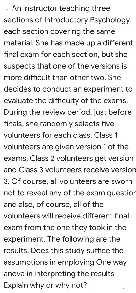 An Instructor teaching three
sections of Introductory Psychology,
each section covering the same
material. She has made up a different
final exam for each section, but she
suspects that one of the versions is
more difficult than other two. She
decides to conduct an experiment to
evaluate the difficulty of the exams.
During the review period, just before
finals, she randomly selects five
volunteers for each class. Class 1
volunteers are given version 1 of the
exams, Class 2 volunteers get version
and Class 3 volunteers receive version
3. Of course, all volunteers are sworn
not to reveal any of the exam questior
and also, of course, all of the
volunteers will receive different final
exam from the one they took in the
experiment. The following are the
results. Does this study suffice the
assumptions in employing One way
anova in interpreting the results
Explain why or why not?
