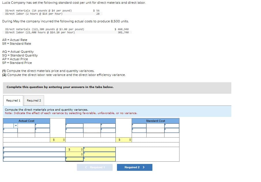 Lucia Company has set the following standard cost per unit for direct materials and direct labor.
Direct materials (14 pounds @ $4 per pound)
Direct labor (2 hours @ $14 per hour)
During May the company incurred the following actual costs to produce 8.500 units.
Direct materials (121,300 pounds @ $3.80 per pound)
Direct labor (21,400 hours @ $14.10 per hour)
AR = Actual Rate
SR = Standard Rate
AQ = Actual Quantity
SQ = Standard Quantity
AP = Actual Price
SP = Standard Price
(1) Compute the direct materials price and quantity variances.
(2) Compute the direct labor rate variance and the direct labor efficiency variance.
Complete this question by entering your answers in the tabs below.
Required 2
Required 1
Compute the direct materials price and quantity variances.
Note: Indicate the effect of each variance by selecting favorable, unfavorable, or no variance.
Actual Cost
$
$ 56
28
0
$
0
0
$ 460,940
301,740
< Required 1
$
0
Required 2 >
Standard Cost