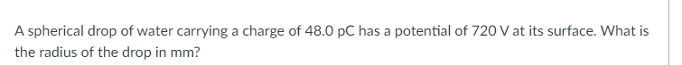 A spherical drop of water carrying a charge of 48.0 pC has a potential of 720 V at its surface. What is
the radius of the drop in mm?
