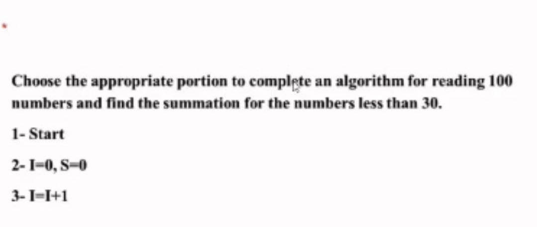 Choose the appropriate portion to complete an algorithm for reading 100
numbers and find the summation for the numbers less than 30.
1- Start
2-1-0, S-0
3-I=I+1
