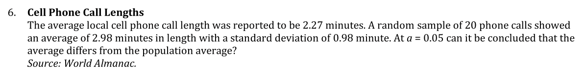 6. Cell Phone Call Lengths
The average local cell phone call length was reported to be 2.27 minutes. A random sample of 20 phone calls showed
an average of 2.98 minutes in length with a standard deviation of 0.98 minute. At a = 0.05 can it be concluded that the
average differs from the population average?
Source: World Almanac.
