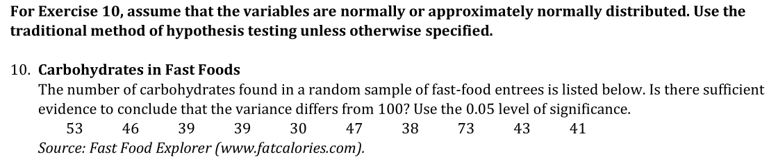 For Exercise 10, assume that the variables are normally or approximately normally distributed. Use the
traditional method of hypothesis testing unless otherwise specified.
10. Carbohydrates in Fast Foods
The number of carbohydrates found in a random sample of fast-food entrees is listed below. Is there sufficient
evidence to conclude that the variance differs from 100? Use the 0.05 level of significance.
53
46
39
39
30
47
38
73
43
41
Source: Fast Food Explorer (www.fatcalories.com).
