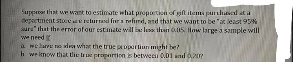 Suppose that we want to estimate what proportion of gift items purchased at a
department store are returned for a refund, and that we want to be "at least 95%
sure" that the error of our estimate will be less than 0.05. How large a sample will
we need if
a. we have no idea what the true proportion might be?
b. we know that the true proportion is between 0.01 and 0.20?
