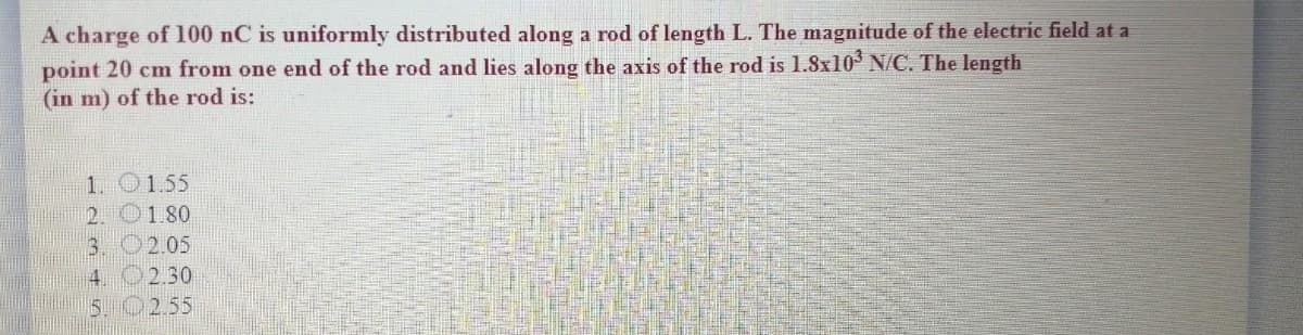 A charge of 100 nC is uniformly distributed along a rod of length L. The magnitude of the electric field at a
point 20 cm from one end of the rod and lies along the axis of the rod is 1.8x10 N/C. The length
(in m) of the rod is:
1. 0155
2. O1.80
3. O2.05
4. O2.30
5. 02.55

