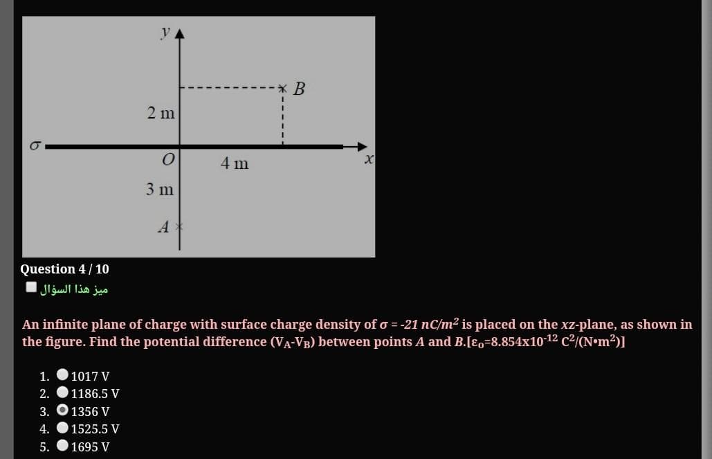 2 m
4 m
3 m
A
Question 4/10
ميز هذا السؤال
An infinite plane of charge with surface charge density of o = -21 nC/m² is placed on the xz-plane, as shown in
the figure. Find the potential difference (VA-VB) between points A and B.[Eo=8.854x10-12 c2/(N•m2)]
1.
1017 V
2.
1186.5 V
3. O 1356 V
4.
1525.5 V
5.
1695 V

