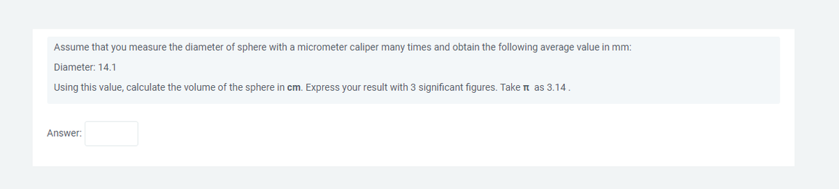 Assume that you measure the diameter of sphere with a micrometer caliper many times and obtain the following average value in mm:
Diameter: 14.1
Using this value, calculate the volume of the sphere in cm. Express your result with 3 significant figures. Take it as 3.14.
Answer: