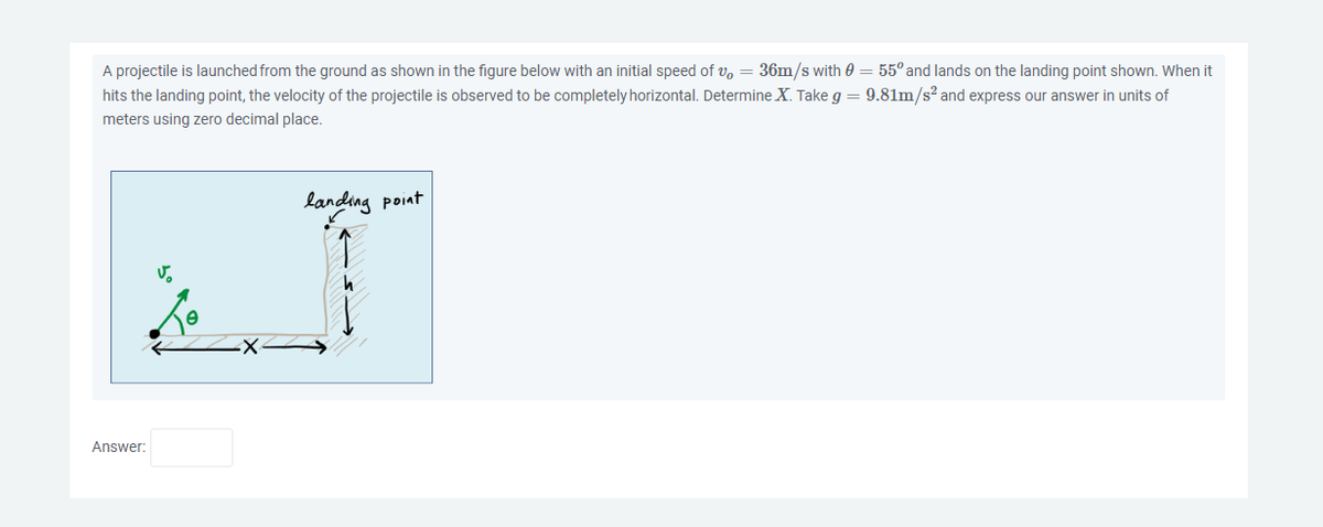 A projectile is launched from the ground as shown in the figure below with an initial speed of v, = 36m/s with 0 = 55° and lands on the landing point shown. When it
hits the landing point, the velocity of the projectile is observed to be completely horizontal. Determine X. Take g = 9.81m/s² and express our answer in units of
meters using zero decimal place.
Answer:
V.
landing point
←5