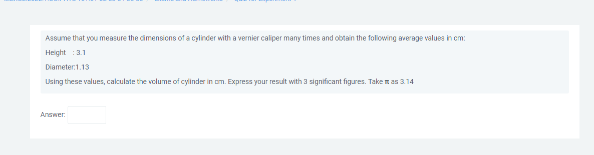 Assume that you measure the dimensions of a cylinder with vernier caliper many times and obtain the following average values in cm:
Height : 3.1
Diameter: 1.13
Using these values, calculate the volume of cylinder in cm. Express your result with 3 significant figures. Take it as 3.14
Answer:
