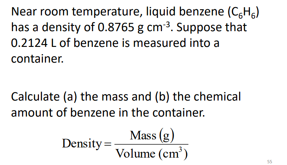 Near room temperature, liquid benzene (C,H,)
has a density of 0.8765 g cm3. Suppose that
0.2124 L of benzene is measured into a
container.
Calculate (a) the mass and (b) the chemical
amount of benzene in the container.
Mass (g
Density =
Volume (cm')
55
