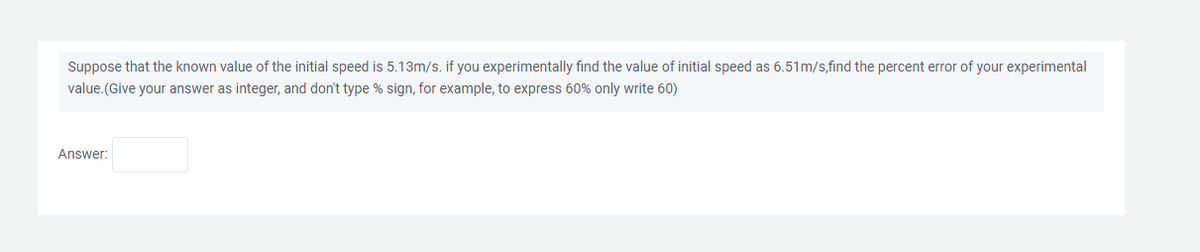 Suppose that the known value of the initial speed is 5.13m/s. if you experimentally find the value of initial speed as 6.51m/s,find the percent error of your experimental
value. (Give your answer as integer, and don't type % sign, for example, to express 60% only write 60)
Answer: