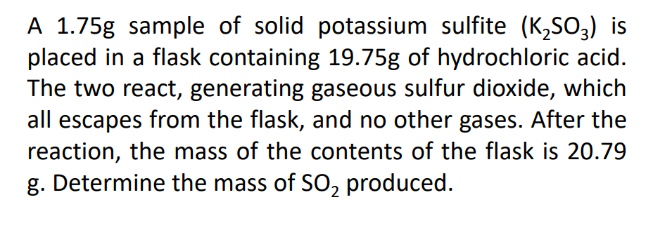 A 1.75g sample of solid potassium sulfite (K,So,) is
placed in a flask containing 19.75g of hydrochloric acid.
The two react, generating gaseous sulfur dioxide, which
all escapes from the flask, and no other gases. After the
reaction, the mass of the contents of the flask is 20.79
g. Determine the mass of SO, produced.
