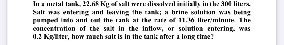In a metal tank, 22.68 Kg of salt were dissolved initially in the 300 liters.
Salt was entering and leaving the tank; a brine solution was being
pumped into and out the tank at the rate of 11.36 liter/minute. The
concentration of the salt in the inflow, or solution entering, was
0.2 Kg/liter, how much salt is in the tank after a long time?
