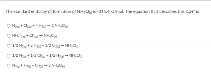 The standard enthalpy of formation of NH,Clig is -315.4 kJ/mol. The equation that describes this AtH° is
O Nze + Clze + 4 He → 2 NHẠClg
O 1/2 Naie) + 2 H2ig + 1/2 Claie+ NH,Cla
O 1/2 Nzie) + 1/2 Cl + 1/2 H2ig) → NH,Cl
O Nze) + Hze) + Clze→ 2 NH,Cl
