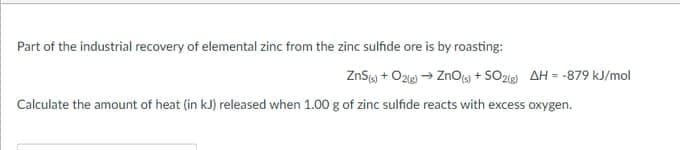 Part of the industrial recovery of elemental zinc from the zinc sulfide ore is by roasting:
ZnSy + Ozie → Znoa + SOzig AH = -879 kJ/mol
Calculate the amount of heat (in kJ) released when 1.00 g of zinc sulfide reacts with excess oxygen.
