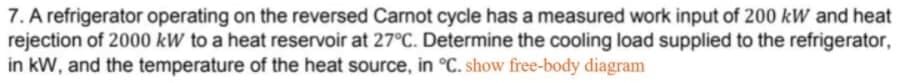 7. A refrigerator operating on the reversed Carnot cycle has a measured work input of 200 kW and heat
rejection of 2000 kW to a heat reservoir at 27°C. Determine the cooling load supplied to the refrigerator,
in kW, and the temperature of the heat source, in °C. show free-body diagram
