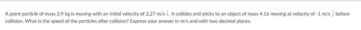 A point particle of mass 3.9 kg is moving with an initial velocity of 2.27 m/s i. It collides and sticks to an object of mass 4.16 moving at velocity of -1 m/s j before
collision. What is the speed of the particles after collision? Express your answer in m/s and with two decimal places.
