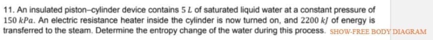 11. An insulated piston-cylinder device contains 5 L of saturated liquid water at a constant pressure of
150 kPa. An electric resistance heater inside the cylinder is now turned on, and 2200 k] of energy is
transferred to the steam. Determine the entropy change of the water during this process. SHOW-FREE BODY DIAGRAM
