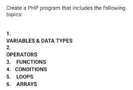 Create a PHP program that includes the following
topics:
1.
VARIABLES & DATA TYPES
2.
OPERATORS
3. FUNCTIONS
4. CONDITIONS
5. LOOPS
6. ARRAYS
