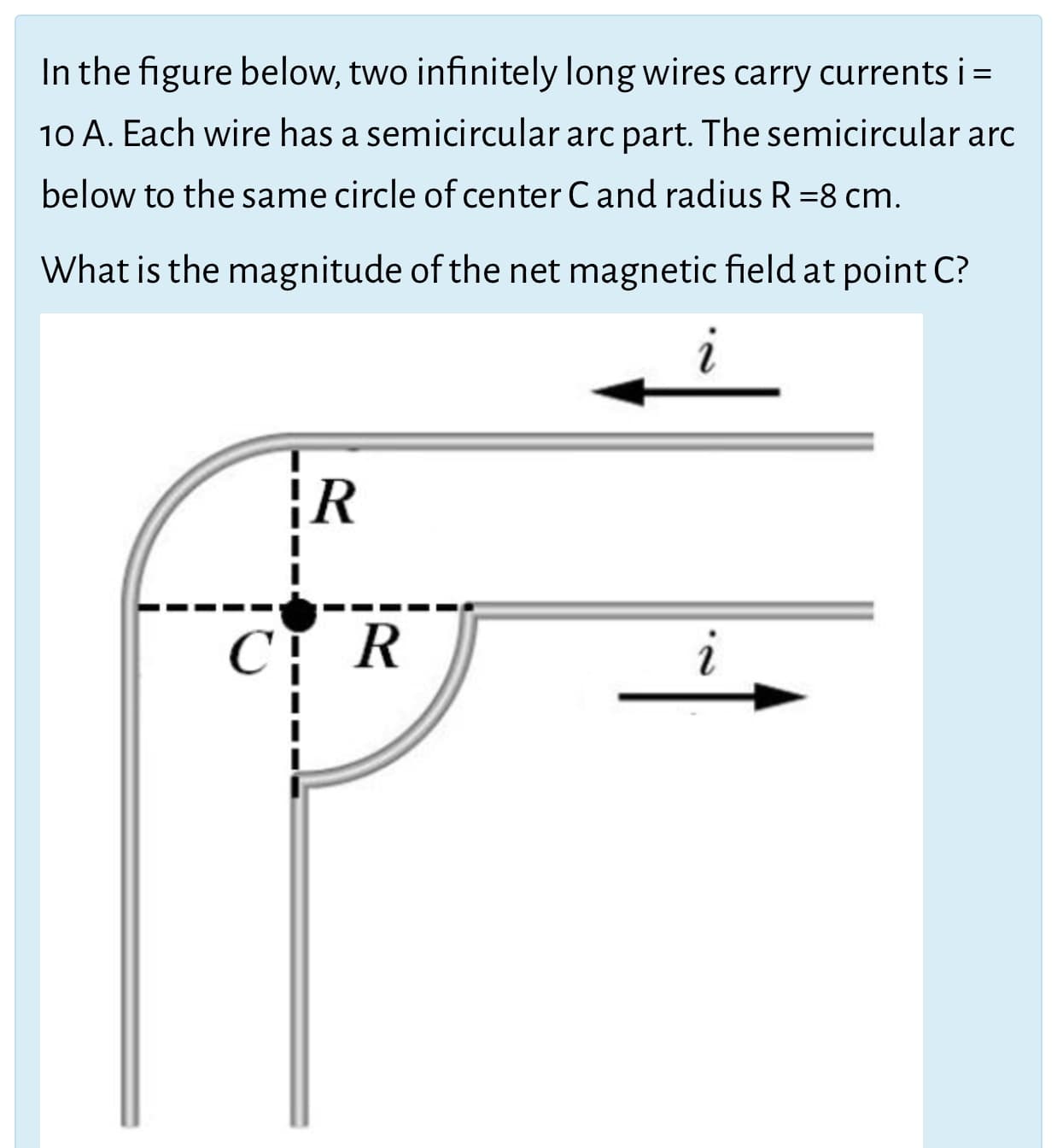 In the figure below, two infinitely long wires carry currents i =
10 A. Each wire has a semicircular arc part. The semicircular arc
below to the same circle of center Cand radius R =8 cm.
What is the magnitude of the net magnetic field at point C?
