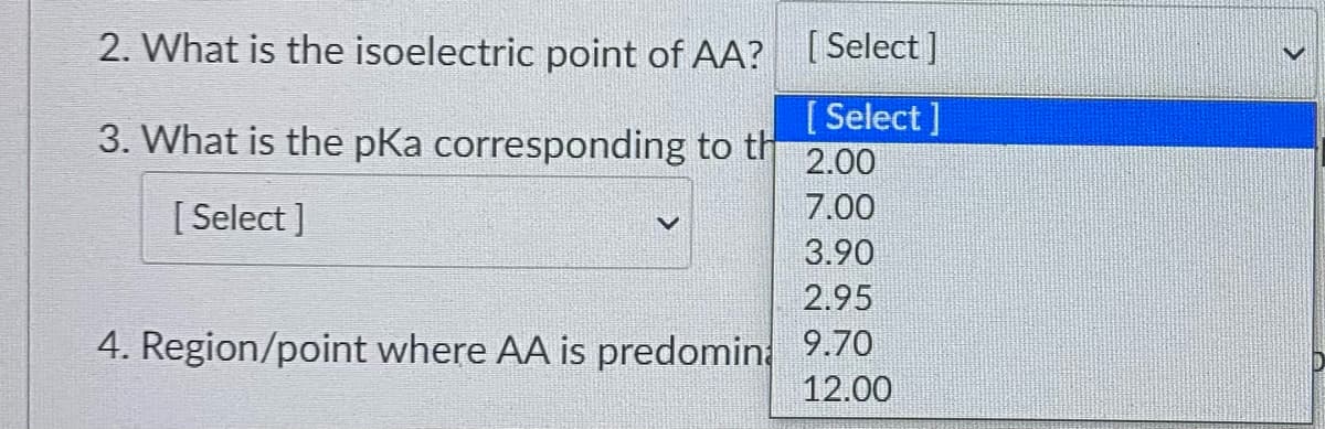 2. What is the isoelectric point of AA? [Select ]
[ Select ]
3. What is the pka corresponding to th
2.00
[ Select ]
7.00
3.90
2.95
4. Region/point where AA is predomin 9.70
12.00
