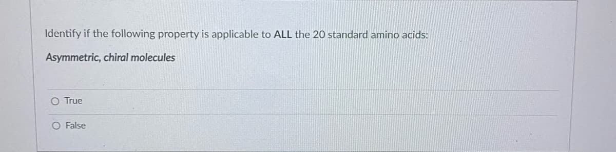 Identify if the following property is applicable to ALL the 20 standard amino acids:
Asymmetric, chiral molecules
O True
O False
