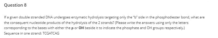 Question 8
If a given double stranded DNA undergoes enzymatic hydrolysis targeting only the "b" side in the phosphodiester bond, what are
the consequent nucleotide products of the hydrolysis of the 2 strands? (Please write the answers using only the letters
corresponding to the bases with either the p or OH beside it to indicate the phosphate and OH groups respectively.)
Sequence in one strand: TCGATCAG
