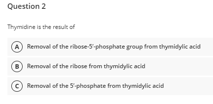 Question 2
Thymidine is the result of
Removal of the ribose-5'-phosphate group from thymidylic acid
B Removal of the ribose from thymidylic acid
Removal of the 5'-phosphate from thymidylic acid
