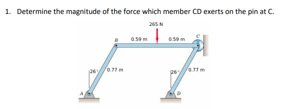 1. Determine the magnitude of the force which member CD exerts on the pin at C.
265 N
126%
0.77 m
0.59 m
0.59 m
26%
0.77 m