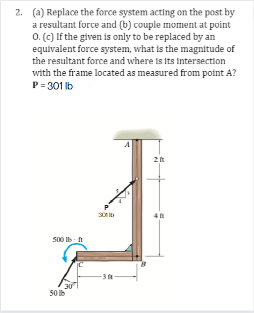 2. (a) Replace the force system acting on the post by
a resultant force and (b) couple moment at point
O. (c) If the given is only to be replaced by an
equivalent force system, what is the magnitude of
the resultant force and where is its intersection
with the frame located as measured from point A?
P = 301 lb
500 lb-ft
30°
50 lb
P
301 lb
-3 ft-
A
B
2 ft
4 ft