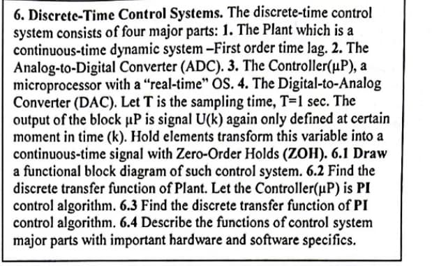 6. Discrete-Time Control Systems. The discrete-time control
system consists of four major parts: 1. The Plant which is a
continuous-time dynamic system -First order time lag. 2. The
Analog-to-Digital Converter (ADC). 3. The Controller(µP), a
microprocessor with a "real-time" OS. 4. The Digital-to-Analog
Converter (DAC). Let T is the sampling time, T=1 sec. The
output of the block uP is signal U(k) again only defined at certain
moment in time (k). Hold elements transform this variable into a
continuous-time signal with Zero-Order Holds (ZOH). 6.1 Draw
a functional block diagram of such control system. 6.2 Find the
discrete transfer function of Plant. Let the Controller(µP) is PI
control algorithm. 6.3 Find the discrete transfer function of PI
control algorithm. 6.4 Describe the functions of control system
major parts with important hardware and software specifics.