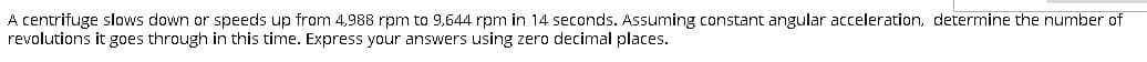 A centrifuge slows down or speeds up from 4,988 rpm to 9,644 rpm in 14 seconds. Assuming constant angular acceleration, determine the number of
revolutions it goes through in this time. Express your answers using zero decimal places.
