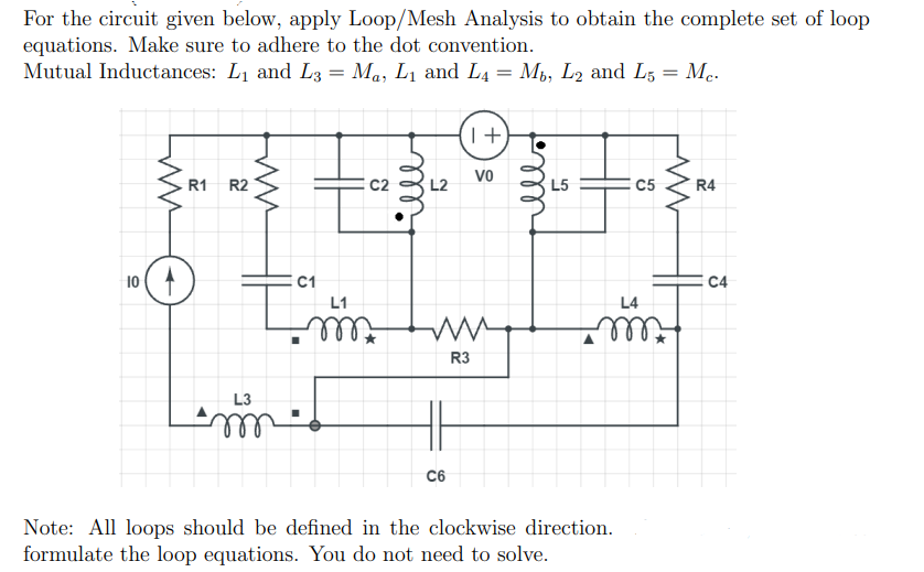 For the circuit given below, apply Loop/Mesh Analysis to obtain the complete set of loop
equations. Make sure to adhere to the dot convention.
Mutual Inductances: L1 and L3 = Ma, L1 and L4 = M,, L2 and L5 = Me.
T+
Vo
R1
R2
C2
L5
C5
R4
10
C1
E C4
L1
L4
R3
L3
C6
Note: All loops should be defined in the clockwise direction.
formulate the loop equations. You do not need to solve.
ll
