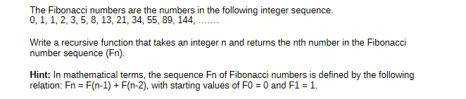 The Fibonacci numbers are the numbers in the following integer sequence.
0, 1, 1, 2, 3, 5, 8, 13, 21, 34, 55, 89, 144,
Write a recursive function that takes an integer n and returns the nth number in the Fibonacci
number sequence (Fn).
Hint: In mathematical terms, the sequence Fn of Fibonacci numbers is defined by the following
relation: Fn = F(n-1) + F(n-2), with starting values of F0 = 0 and F1 = 1.
