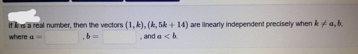 If k is a real number, then the vectors (1, k), (k, 5k + 14) are linearly independent precisely when k + a,b,
where a =
and a < b.
