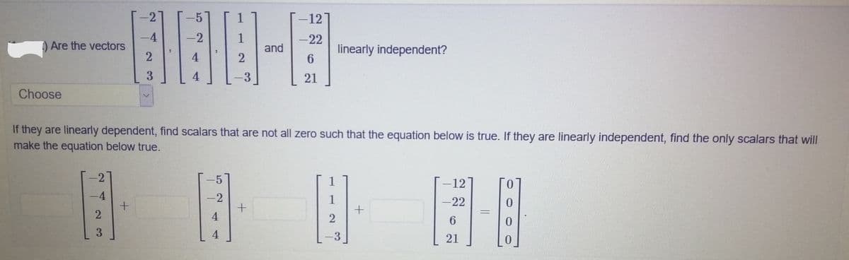 -2
-12
-4
-2
1
and
-22
) Are the vectors
linearly independent?
6.
4
3
21
Choose
If they are linearly dependent, find scalars that are not all zero such that the equation below is true. If they are linearly independent, find the only scalars that will
make the equation below true.
2
-12
-4
1
-22
2
4
3
21
