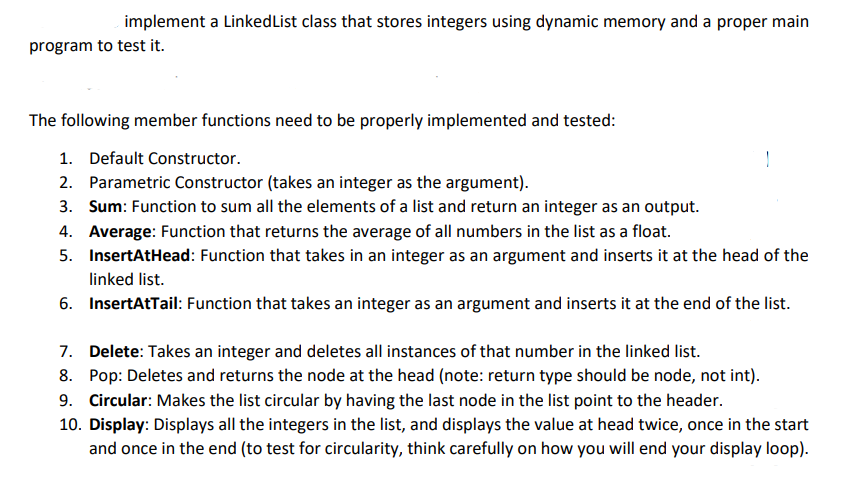 implement a LinkedList class that stores integers using dynamic memory and a proper main
program to test it.
The following member functions need to be properly implemented and tested:
1. Default Constructor.
!
2. Parametric Constructor (takes an integer as the argument).
3. Sum: Function to sum all the elements of a list and return an integer as an output.
4. Average: Function that returns the average of all numbers in the list as a float.
5. InsertAtHead: Function that takes in an integer as an argument and inserts it at the head of the
linked list.
6. InsertAtTail: Function that takes an integer as an argument and inserts it at the end of the list.
7. Delete: Takes an integer and deletes all instances of that number in the linked list.
8. Pop: Deletes and returns the node at the head (note: return type should be node, not int).
9. Circular: Makes the list circular by having the last node in the list point to the header.
10. Display: Displays all the integers in the list, and displays the value at head twice, once in the start
and once in the end (to test for circularity, think carefully on how you will end your display loop).
