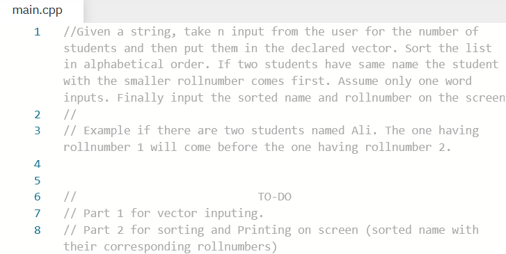 main.cpp
//Given a string, take n input from the user for the number of
students and then put them in the declared vector. Sort the list
in alphabetical order. If two students have same name the student
with the smaller rollnumber comes first. Assume only one word
inputs. Finally input the sorted name and rollnumber on the screen
1
2
//
// Example if there are two students named Ali. The one having
rollnumber 1 will come before the one having rollnumber 2.
3
4
5
//
// Part 1 for vector inputing.
// Part 2 for sorting and Printing on screen (sorted name with
their corresponding rollnumbers)
TO-DO
7
8
