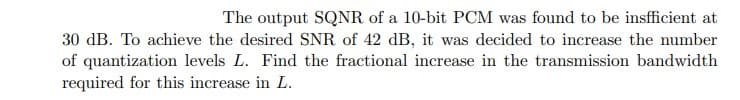 The output SQNR of a 10-bit PCM was found to be insfficient at
30 dB. To achieve the desired SNR of 42 dB, it was decided to increase the number
of quantization levels L. Find the fractional increase in the transmission bandwidth
required for this increase in L.