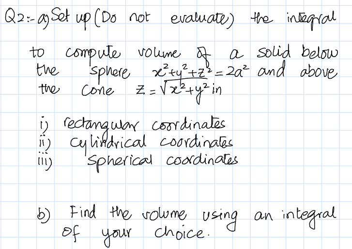 Q2:-ag Set up (Do not
evaluate) the integral
compute volume
the
sphere xtytz% = 2a² and above
to a a solid below
2
cone Z=Vx?+y* in
the
%3D
D recangular coordinates
i) cy likdrical coordinates
Spherical coodinates
5) Find the volwme an integral
using
of your choice.
