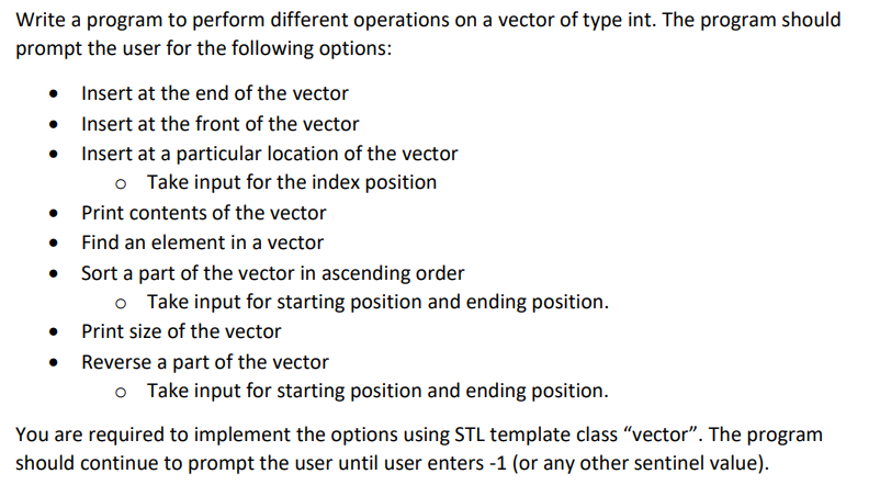 Write a program to perform different operations on a vector of type int. The program should
prompt the user for the following options:
Insert at the end of the vector
• Insert at the front of the vector
• Insert at a particular location of the vector
o Take input for the index position
Print contents of the vector
Find an element in a vector
• Sort a part of the vector in ascending order
o Take input for starting position and ending position.
• Print size of the vector
• Reverse a part of the vector
Take input for starting position and ending position.
You are required to implement the options using STL template class "vector". The program
should continue to prompt the user until user enters -1 (or any other sentinel value).
