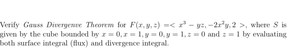 Verify Gauss Divergenve Theorem for F(x, y, z) =< x³ – yz, –2x²y, 2 >, where S is
given by the cube bounded by x = 0, x = 1, y = 0, y = 1, z = 0 and z = 1 by evaluating
both surface integral (flux) and divergence integral.
