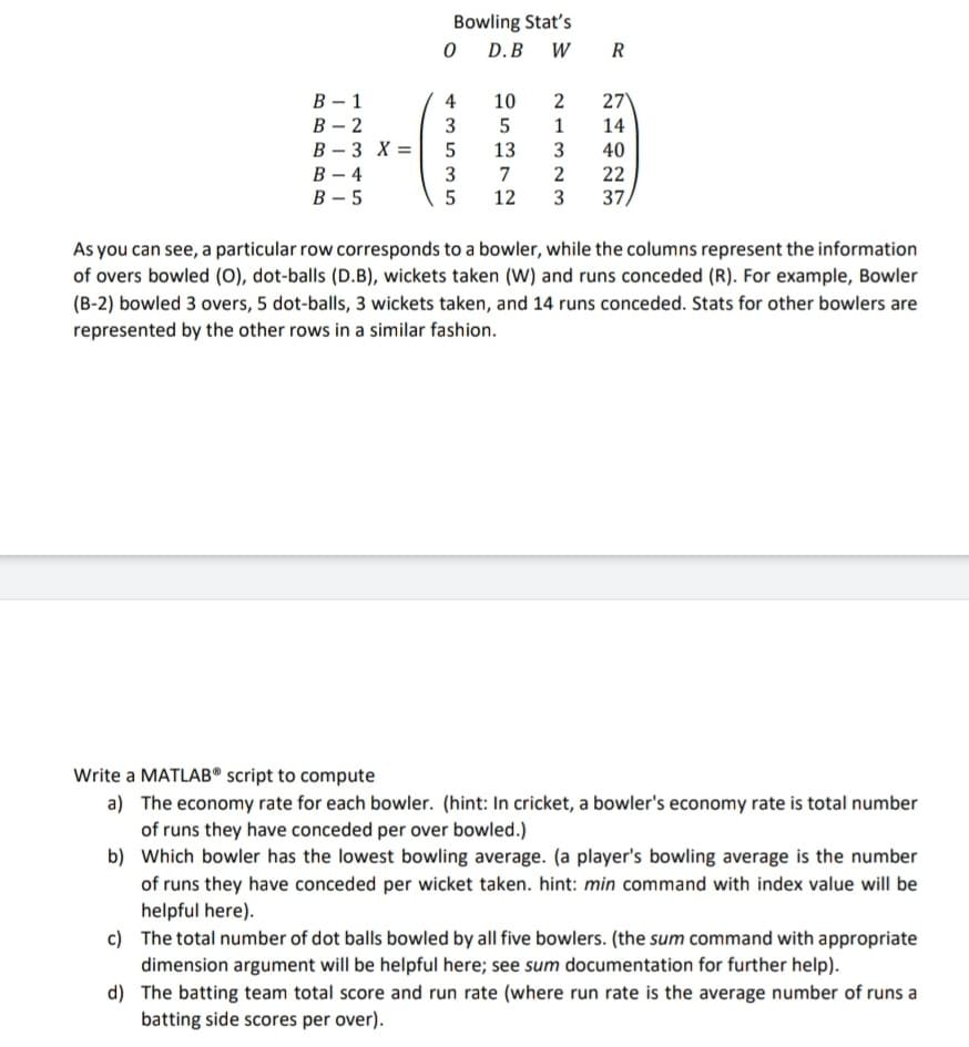 Bowling Stat's
D.B W R
В — 1
В - 2
В — 3 X%3D
В —4
В — 5
4
10
2
27
1
14
13
40
3
5
7
12
2
3
22
37,
As you can see, a particular row corresponds to a bowler, while the columns represent the information
of overs bowled (O), dot-balls (D.B), wickets taken (W) and runs conceded (R). For example, Bowler
(B-2) bowled 3 overs, 5 dot-balls, 3 wickets taken, and 14 runs conceded. Stats for other bowlers are
represented by the other rows in a similar fashion.
Write a MATLAB® script to compute
a) The economy rate for each bowler. (hint: In cricket, a bowler's economy rate is total number
of runs they have conceded per over bowled.)
b) Which bowler has the lowest bowling average. (a player's bowling average is the number
of runs they have conceded per wicket taken. hint: min command with index value will be
helpful here).
c) The total number of dot balls bowled by all five bowlers. (the sum command with appropriate
dimension argument will be helpful here; see sum documentation for further help).
d) The batting team total score and run rate (where run rate is the average number of runs a
batting side scores per over).
