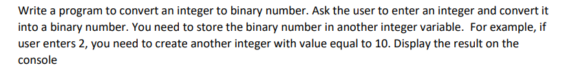 Write a program to convert an integer to binary number. Ask the user to enter an integer and convert it
into a binary number. You need to store the binary number in another integer variable. For example, if
user enters 2, you need to create another integer with value equal to 10. Display the result on the
console
