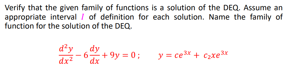 Verify that the given family of functions is a solution of the DEQ. Assume an
appropriate interval I of definition for each solution. Name the family of
function for the solution of the DEQ.
d²y
dy
6-
+ 9y = 0 ;
y = ce3x + c2xe3x
-
dx2
dx
