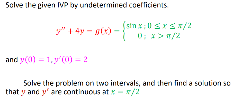 Solve the given IVP by undetermined coefficients.
( sin x ; 0<x< π/2
0; x> π/2
y" + 4y = g(x)
and y(0) = 1,y'(0) = 2
%3D
Solve the problem on two intervals, and then find a solution so
that y and y' are continuous at x = t/2
