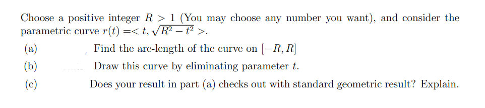 Choose a positive integer R > 1 (You may choose any number you want), and consider the
parametric curve r(t) =< t, VR² – t² >.
(a)
Find the arc-length of the curve on [–R, R]
(b)
Draw this curve by eliminating parameter t.
Does your result in part (a) checks out with standard geometric result? Explain.
